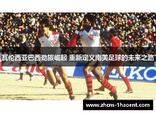瓦伦西亚巴西劲旅崛起 重新定义南美足球的未来之路 瓦伦西亚巴西劲旅崛起 重新定义南美足球的未来之路