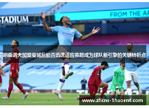 胡桑诺夫加盟曼城后能否迅速适应英超成为球队新引擎的关键转折点