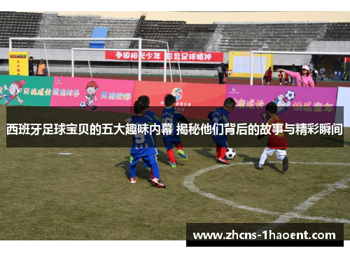 西班牙足球宝贝的五大趣味内幕 揭秘他们背后的故事与精彩瞬间