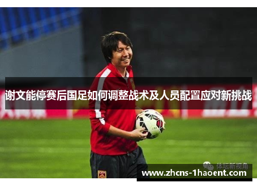 谢文能停赛后国足如何调整战术及人员配置应对新挑战