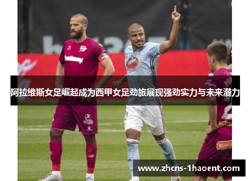 阿拉维斯女足崛起成为西甲女足劲旅展现强劲实力与未来潜力